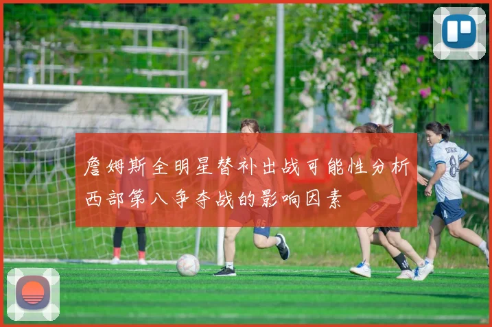 詹姆斯全明星替补出战可能性分析西部第八争夺战的影响因素