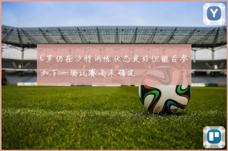 C罗仍在沙特训练状态良好但能否参加下一场比赛尚未确定