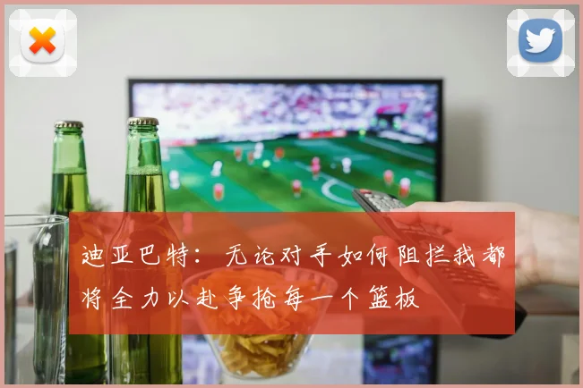 迪亚巴特：无论对手如何阻拦我都将全力以赴争抢每一个篮板