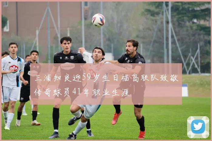 三浦知良迎59岁生日福岛联队致敬传奇球员41年职业生涯