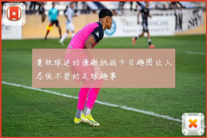 曼联球迷的谦逊挑战今日趣图让人忍俊不禁的足球趣事