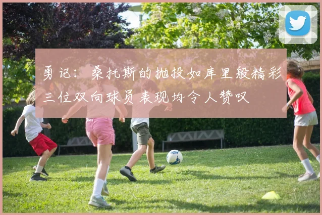 勇记：桑托斯的抛投如库里般精彩三位双向球员表现均令人赞叹
