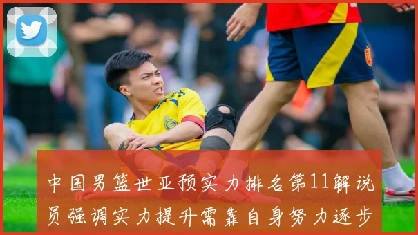 中国男篮世亚预实力排名第11解说员强调实力提升需靠自身努力逐步实现
