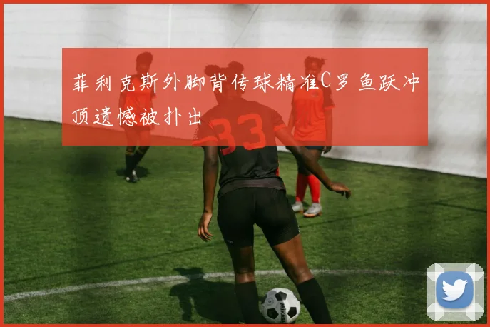 菲利克斯外脚背传球精准C罗鱼跃冲顶遗憾被扑出