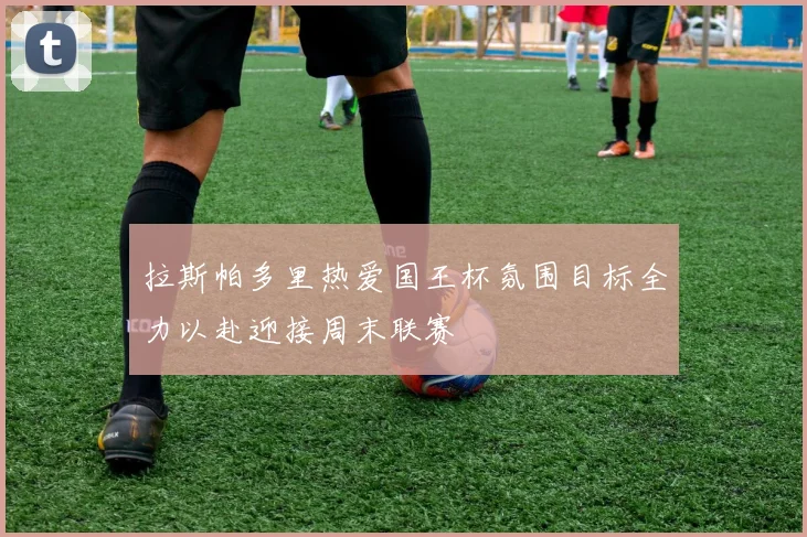 拉斯帕多里热爱国王杯氛围目标全力以赴迎接周末联赛