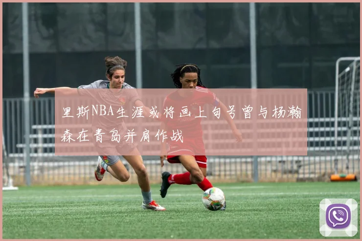 里斯NBA生涯或将画上句号曾与杨瀚森在青岛并肩作战