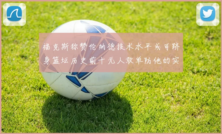 福克斯称赞伦纳德技术水平或可跻身篮坛历史前十无人敢单防他的实力
