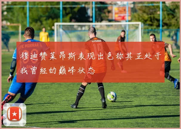 穆迪赞莱昂斯表现出色称其正处于我曾经的巅峰状态