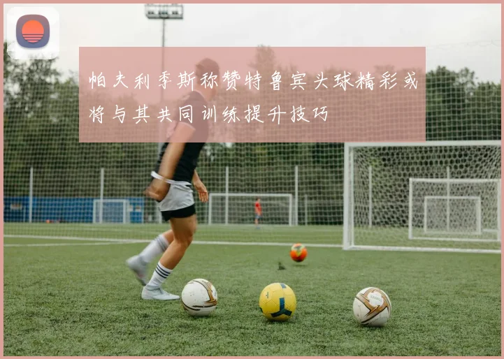 帕夫利季斯称赞特鲁宾头球精彩或将与其共同训练提升技巧