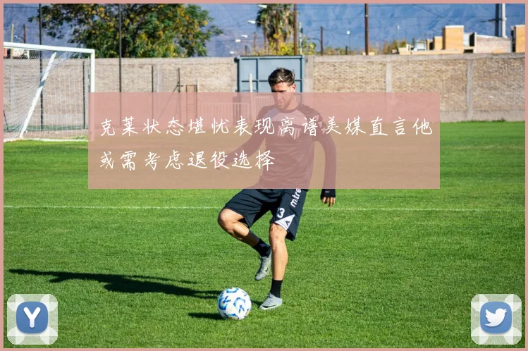 克莱状态堪忧表现离谱美媒直言他或需考虑退役选择