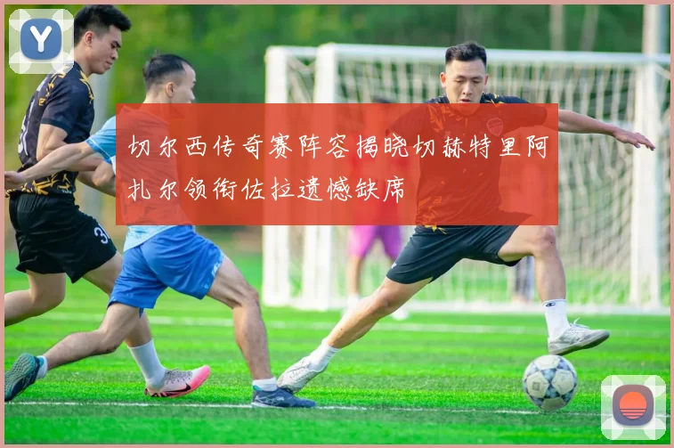 切尔西传奇赛阵容揭晓切赫特里阿扎尔领衔佐拉遗憾缺席