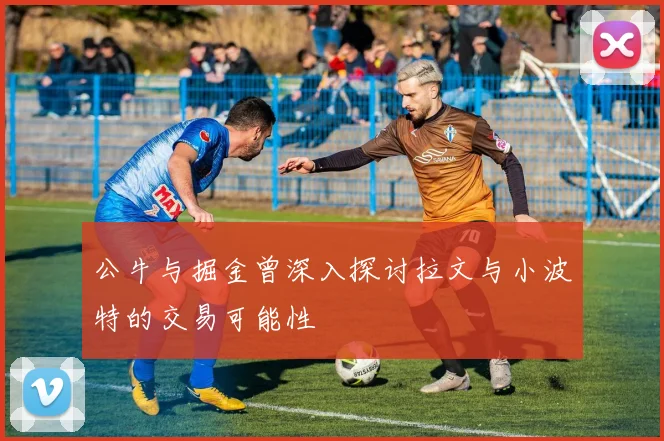 公牛与掘金曾深入探讨拉文与小波特的交易可能性