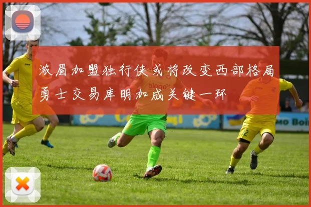 浓眉加盟独行侠或将改变西部格局勇士交易库明加成关键一环