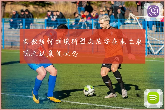前教练惊讶埃斯图皮尼安在米兰表现未达最佳状态